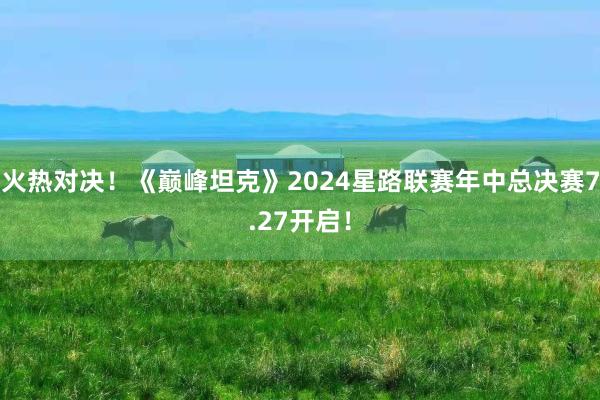 火热对决！《巅峰坦克》2024星路联赛年中总决赛7.27开启！