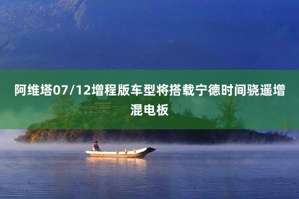 阿维塔07/12增程版车型将搭载宁德时间骁遥增混电板