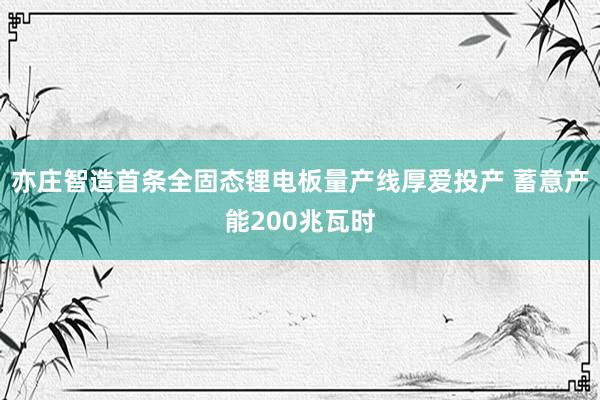 亦庄智造首条全固态锂电板量产线厚爱投产 蓄意产能200兆瓦时