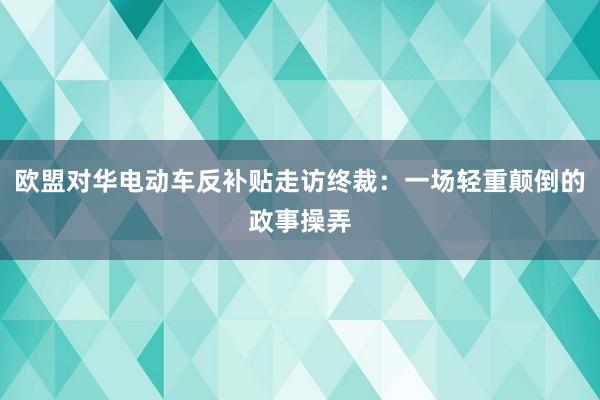 欧盟对华电动车反补贴走访终裁：一场轻重颠倒的政事操弄