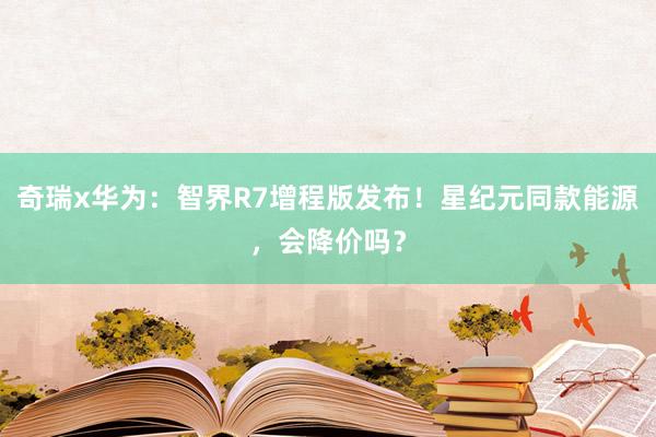 奇瑞x华为：智界R7增程版发布！星纪元同款能源，会降价吗？