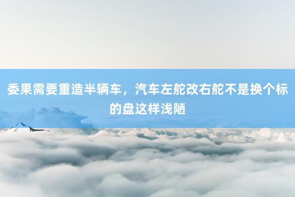 委果需要重造半辆车，汽车左舵改右舵不是换个标的盘这样浅陋