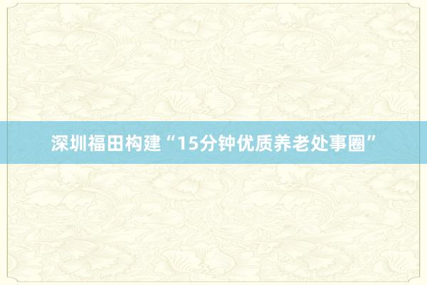 深圳福田构建“15分钟优质养老处事圈”