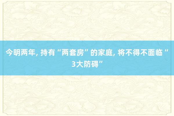 今明两年, 持有“两套房”的家庭, 将不得不面临“3大防碍”