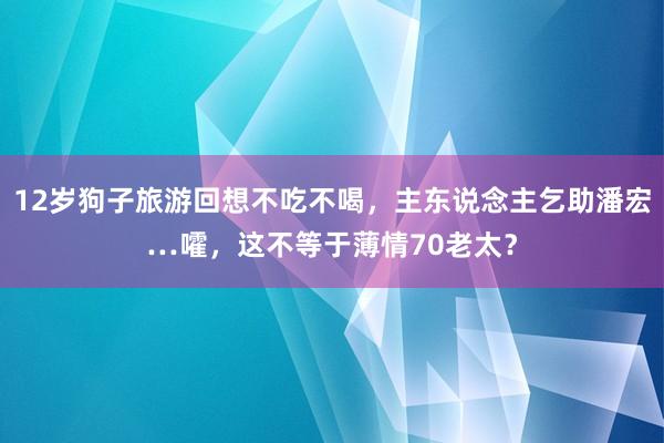 12岁狗子旅游回想不吃不喝，主东说念主乞助潘宏…嚯，这不等于薄情70老太？